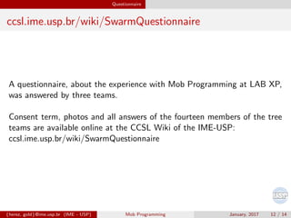 Questionnaire
ccsl.ime.usp.br/wiki/SwarmQuestionnaire
A questionnaire, about the experience with Mob Programming at LAB XP,
was answered by three teams.
Consent term, photos and all answers of the fourteen members of the tree
teams are available online at the CCSL Wiki of the IME-USP:
ccsl.ime.usp.br/wiki/SwarmQuestionnaire
{herez, gold}@ime.usp.br (IME - USP) Mob Programming January, 2017 12 / 14
 