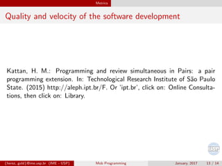 Metrics
Quality and velocity of the software development
Kattan, H. M.: Programming and review simultaneous in Pairs: a pair
programming extension. In: Technological Research Institute of S˜ao Paulo
State. (2015) http://aleph.ipt.br/F. Or ’ipt.br’, click on: Online Consulta-
tions, then click on: Library.
{herez, gold}@ime.usp.br (IME - USP) Mob Programming January, 2017 13 / 14
 