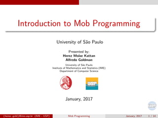 Introduction to Mob Programming
University of S˜ao Paulo
Presented by:
Herez Moise Kattan
Alfredo Goldman
University of S˜ao Paulo
Institute of Mathematics and Statistics (IME)
Department of Computer Science
January, 2017
{herez, gold}@ime.usp.br (IME - USP) Mob Programming January, 2017 1 / 14
 