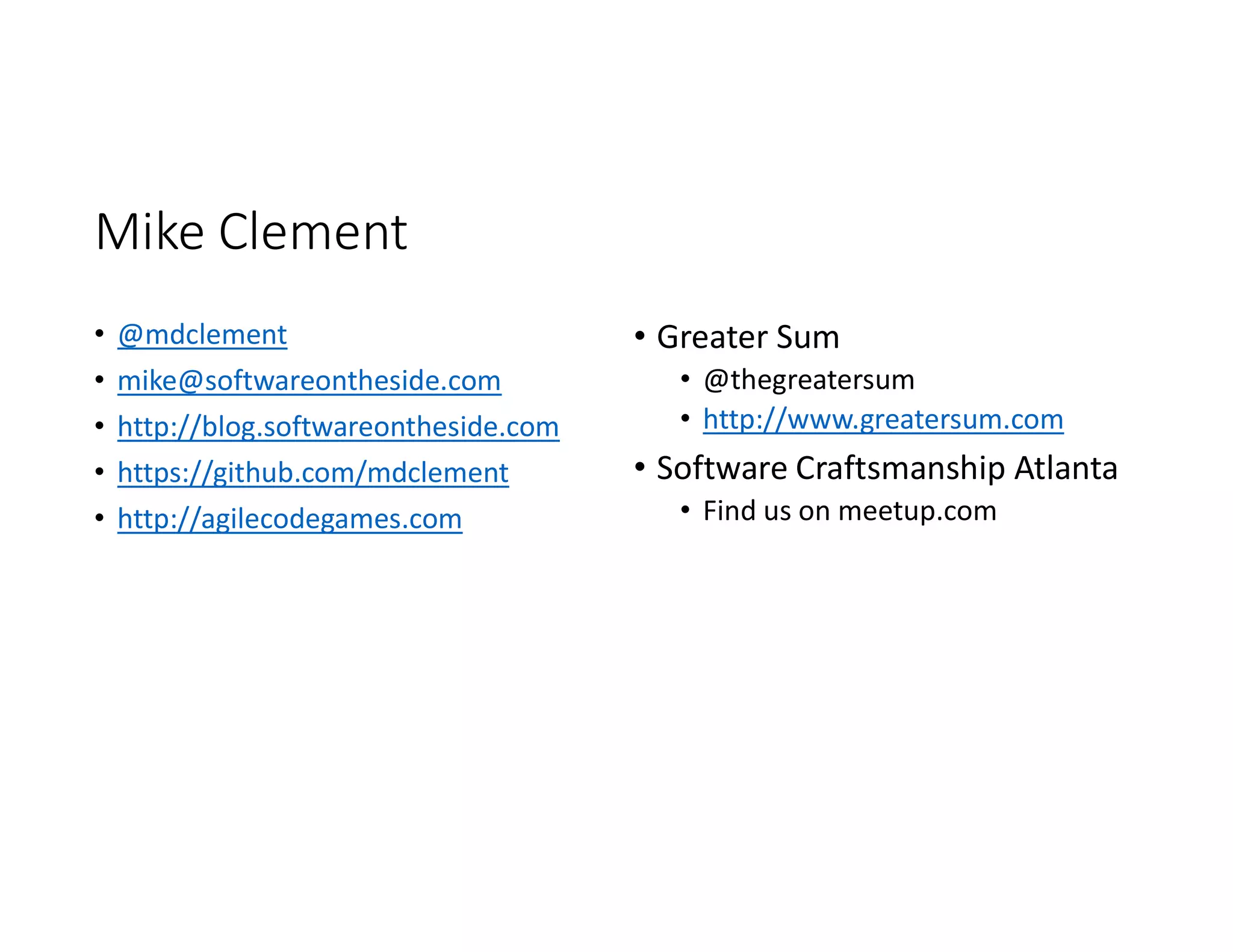 Mike Clement
• @mdclement
• mike@softwareontheside.com
• http://blog.softwareontheside.com
• https://github.com/mdclement
• http://agilecodegames.com
• Greater Sum
• @thegreatersum
• http://www.greatersum.com
• Software Craftsmanship Atlanta
• Find us on meetup.com
 