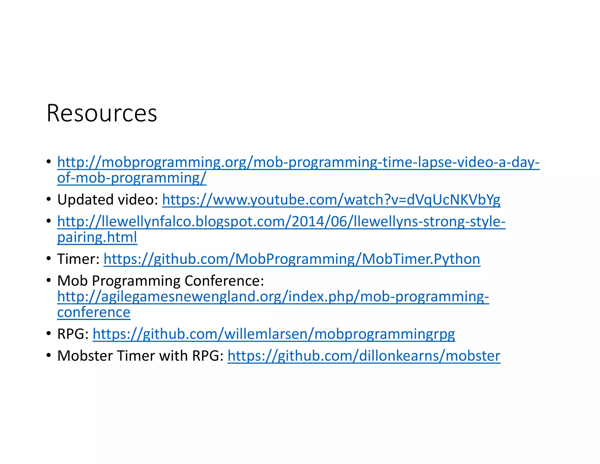 Resources
• http://mobprogramming.org/mob-programming-time-lapse-video-a-day-
of-mob-programming/
• Updated video: https://www.youtube.com/watch?v=dVqUcNKVbYg
• http://llewellynfalco.blogspot.com/2014/06/llewellyns-strong-style-
pairing.html
• Timer: https://github.com/MobProgramming/MobTimer.Python
• Mob Programming Conference:
http://agilegamesnewengland.org/index.php/mob-programming-
conference
• RPG: https://github.com/willemlarsen/mobprogrammingrpg
• Mobster Timer with RPG: https://github.com/dillonkearns/mobster
 