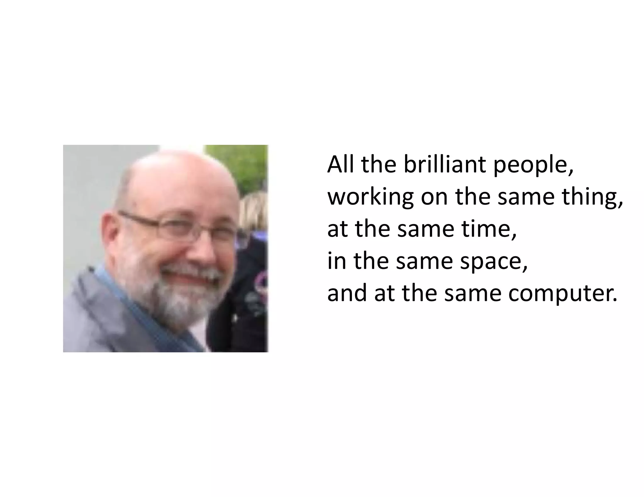 All the brilliant people,
working on the same thing,
at the same time,
in the same space,
and at the same computer.
 