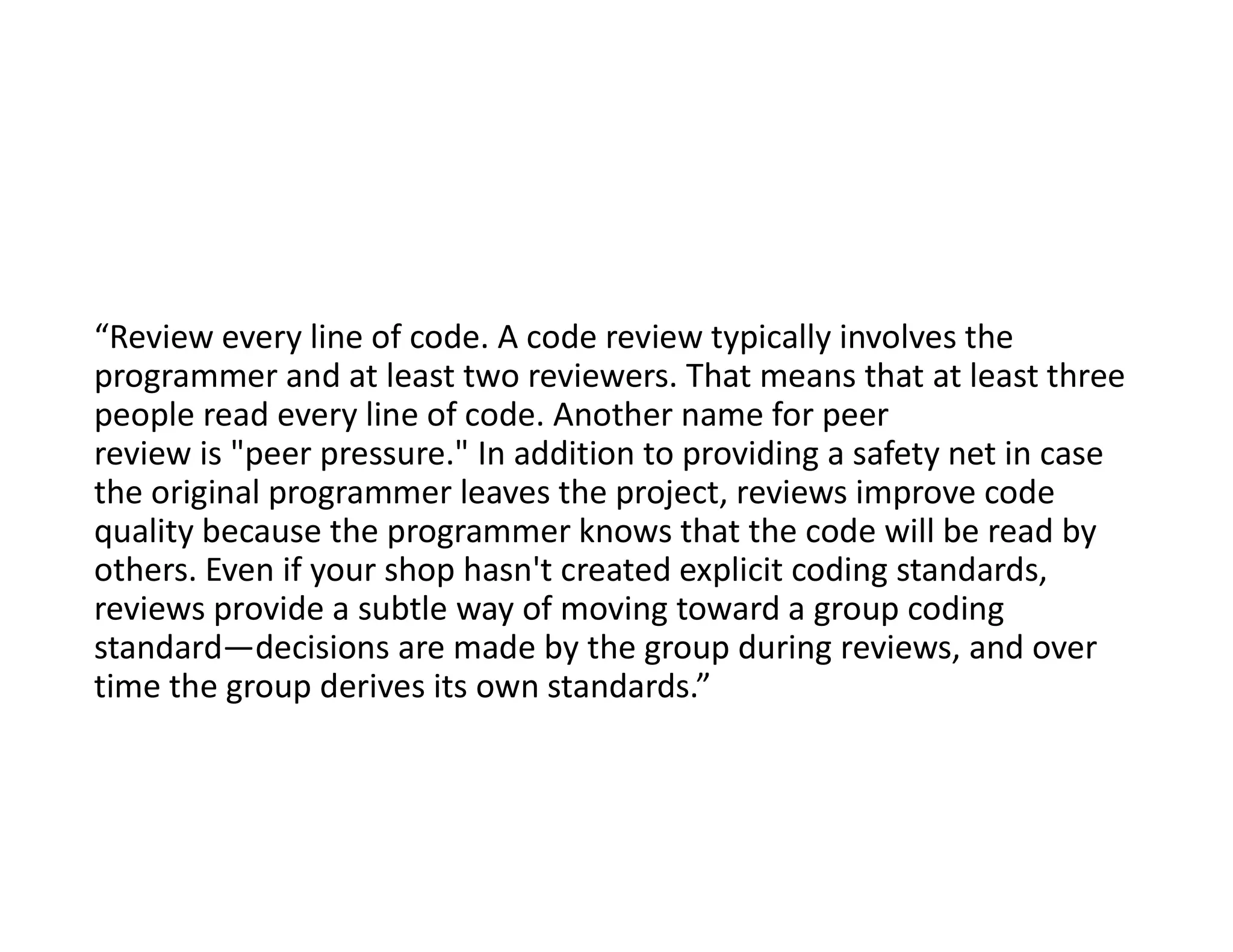“Review every line of code. A code review typically involves the
programmer and at least two reviewers. That means that at least three
people read every line of code. Another name for peer
review is "peer pressure." In addition to providing a safety net in case
the original programmer leaves the project, reviews improve code
quality because the programmer knows that the code will be read by
others. Even if your shop hasn't created explicit coding standards,
reviews provide a subtle way of moving toward a group coding
standard—decisions are made by the group during reviews, and over
time the group derives its own standards.”
 