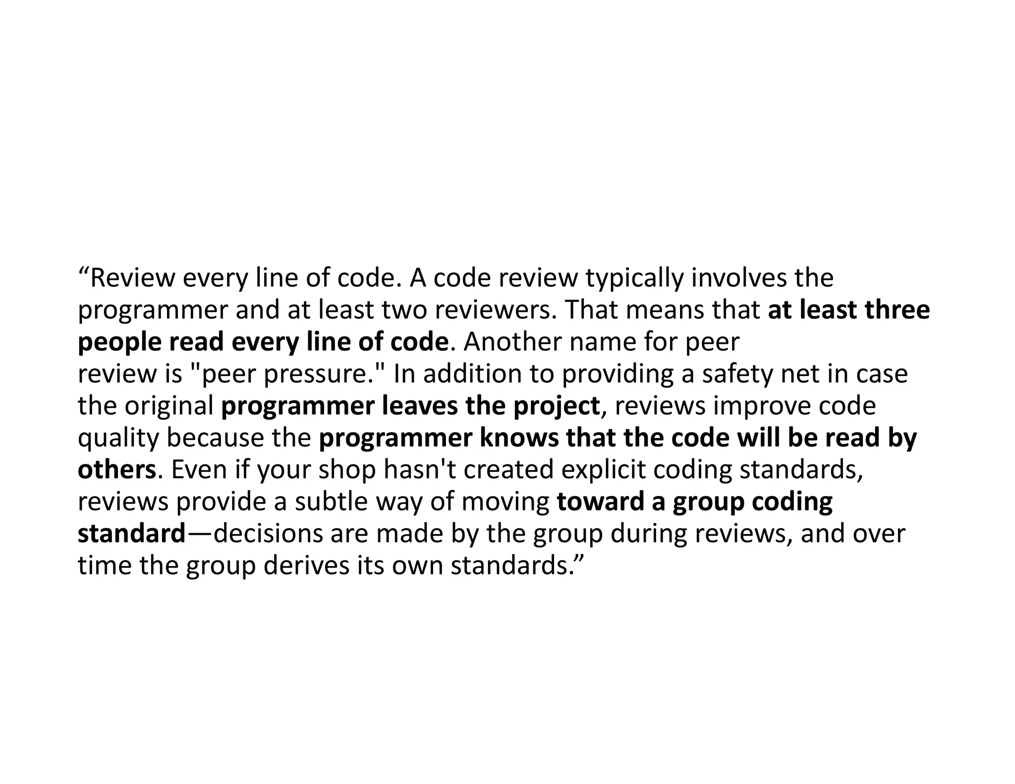 “Review every line of code. A code review typically involves the
programmer and at least two reviewers. That means that at least three
people read every line of code. Another name for peer
review is "peer pressure." In addition to providing a safety net in case
the original programmer leaves the project, reviews improve code
quality because the programmer knows that the code will be read by
others. Even if your shop hasn't created explicit coding standards,
reviews provide a subtle way of moving toward a group coding
standard—decisions are made by the group during reviews, and over
time the group derives its own standards.”
 