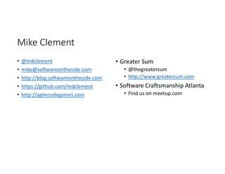 Mike Clement
• @mdclement
• mike@softwareontheside.com
• http://blog.softwareontheside.com
• https://github.com/mdclement
• http://agilecodegames.com
• Greater Sum
• @thegreatersum
• http://www.greatersum.com
• Software Craftsmanship Atlanta
• Find us on meetup.com
 
