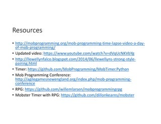 Resources
• http://mobprogramming.org/mob-programming-time-lapse-video-a-day-
of-mob-programming/
• Updated video: https://www.youtube.com/watch?v=dVqUcNKVbYg
• http://llewellynfalco.blogspot.com/2014/06/llewellyns-strong-style-
pairing.html
• Timer: https://github.com/MobProgramming/MobTimer.Python
• Mob Programming Conference:
http://agilegamesnewengland.org/index.php/mob-programming-
conference
• RPG: https://github.com/willemlarsen/mobprogrammingrpg
• Mobster Timer with RPG: https://github.com/dillonkearns/mobster
 