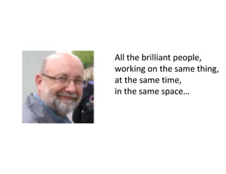 All the brilliant people,
working on the same thing,
at the same time,
in the same space…
 