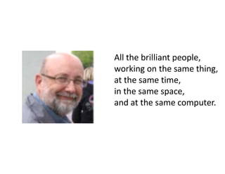 All the brilliant people,
working on the same thing,
at the same time,
in the same space,
and at the same computer.
 
