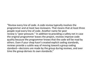 “Review every line of code. A code review typically involves the
programmer and at least two reviewers. That means that at least three
people read every line of code. Another name for peer
review is "peer pressure." In addition to providing a safety net in case
the original programmer leaves the project, reviews improve code
quality because the programmer knows that the code will be read by
others. Even if your shop hasn't created explicit coding standards,
reviews provide a subtle way of moving toward a group coding
standard—decisions are made by the group during reviews, and over
time the group derives its own standards.”
 