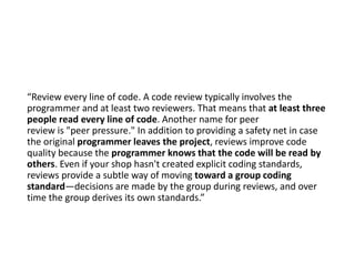 “Review every line of code. A code review typically involves the
programmer and at least two reviewers. That means that at least three
people read every line of code. Another name for peer
review is "peer pressure." In addition to providing a safety net in case
the original programmer leaves the project, reviews improve code
quality because the programmer knows that the code will be read by
others. Even if your shop hasn't created explicit coding standards,
reviews provide a subtle way of moving toward a group coding
standard—decisions are made by the group during reviews, and over
time the group derives its own standards.”
 