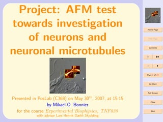 Project: AFM test
towards investigation                                    Home Page




   of neurons and                                         Title Page




neuronal microtubules
                                                          Contents




                                                         Page 1 of 15



                                                          Go Back



                                                         Full Screen


Presented in PosLab (C368) on May 30th, 2007, at 15:15
                                                            Close
                  by Mikael O. Bonnier
  for the course Experimental Biophysics, TNF030            Quit

           with advisor Lars Henrik Dæhli Skjolding
