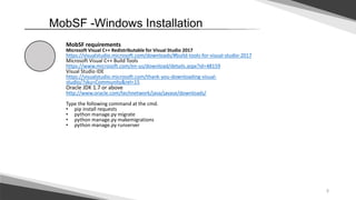 5
MobSF -Windows Installation
MobSF requirements
Microsoft Visual C++ Redistributable for Visual Studio 2017
https://visualstudio.microsoft.com/downloads/#build-tools-for-visual-studio-2017
Microsoft Visual C++ Build Tools
https://www.microsoft.com/en-us/download/details.aspx?id=48159
Visual Studio IDE
https://visualstudio.microsoft.com/thank-you-downloading-visual-
studio/?sku=Community&rel=15
Oracle JDK 1.7 or above
http://www.oracle.com/technetwork/java/javase/downloads/
Type the following command at the cmd.
• pip install requests
• python manage.py migrate
• python manage.py makemigrations
• python manage.py runserver
 