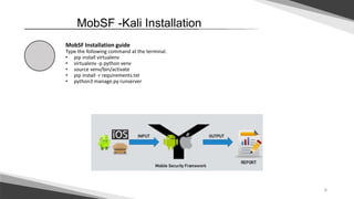 6
MobSF -Kali Installation
MobSF Installation guide
Type the following command at the terminal.
• pip install virtualenv
• virtualenv -p python venv
• source venv/bin/activate
• pip install -r requirements.txt
• python3 manage.py runserver
 