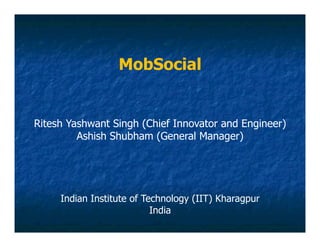 MobSocial


Ritesh Yashwant Singh (Chief Innovator and Engineer)
         Ashish Shubham (General Manager)




     Indian Institute of Technology (IIT) Kharagpur
                           India
 