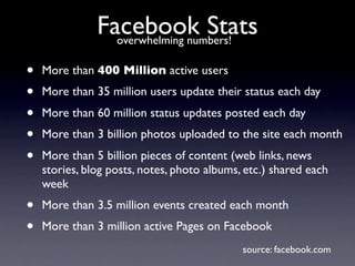 Facebook Stats
                 overwhelming numbers!

•   More than 400 Million active users
•   More than 35 million users update their status each day
•   More than 60 million status updates posted each day
•   More than 3 billion photos uploaded to the site each month
•   More than 5 billion pieces of content (web links, news
    stories, blog posts, notes, photo albums, etc.) shared each
    week
•   More than 3.5 million events created each month
•   More than 3 million active Pages on Facebook
                                             source: facebook.com
 