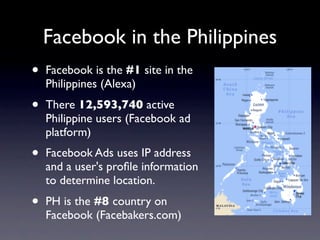 Facebook in the Philippines
•   Facebook is the #1 site in the
    Philippines (Alexa)
•   There 12,593,740 active
    Philippine users (Facebook ad
    platform)
•   Facebook Ads uses IP address
    and a user's proﬁle information
    to determine location.
•   PH is the #8 country on
    Facebook (Facebakers.com)
 