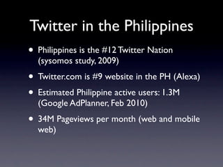Twitter in the Philippines
• Philippines is the #12 Twitter Nation
  (sysomos study, 2009)
• Twitter.com is #9 website in the PH (Alexa)
• Estimated Philippine active users: 1.3M
  (Google AdPlanner, Feb 2010)
• 34M Pageviews per month (web and mobile
  web)
 
