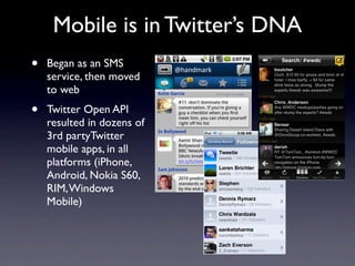 Mobile is in Twitter’s DNA
•   Began as an SMS
    service, then moved
    to web
•   Twitter Open API
    resulted in dozens of
    3rd partyTwitter
    mobile apps, in all
    platforms (iPhone,
    Android, Nokia S60,
    RIM, Windows
    Mobile)
 