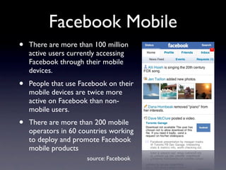 Facebook Mobile
•   There are more than 100 million
    active users currently accessing
    Facebook through their mobile
    devices.
•   People that use Facebook on their
    mobile devices are twice more
    active on Facebook than non-
    mobile users.
•   There are more than 200 mobile
    operators in 60 countries working
    to deploy and promote Facebook
    mobile products
                      source: Facebook
 