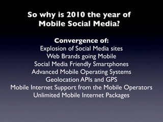 So why is 2010 the year of
        Mobile Social Media?

                 Convergence of:
           Explosion of Social Media sites
             Web Brands going Mobile
         Social Media Friendly Smartphones
        Advanced Mobile Operating Systems
             Geolocation APIs and GPS
Mobile Internet Support from the Mobile Operators
        Unlimited Mobile Internet Packages
 