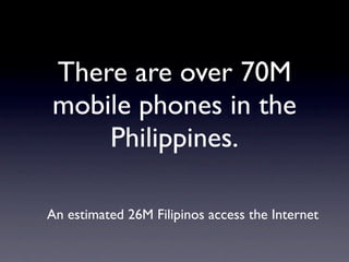 There are over 70M
mobile phones in the
    Philippines.

An estimated 26M Filipinos access the Internet
 