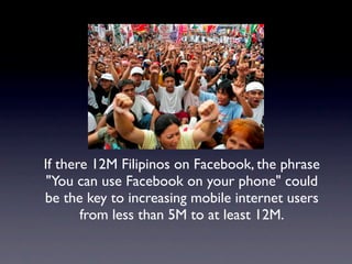 If there 12M Filipinos on Facebook, the phrase
 "You can use Facebook on your phone" could
be the key to increasing mobile internet users
       from less than 5M to at least 12M.
 