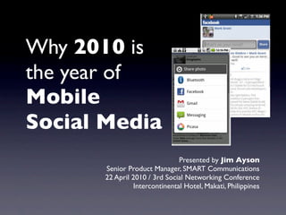 Why 2010 is
the year of
Mobile
Social Media
                                Presented by Jim Ayson
       Senior Product Manager, SMART Communications
       22 April 2010 / 3rd Social Networking Conference
                 Intercontinental Hotel, Makati, Philippines
 