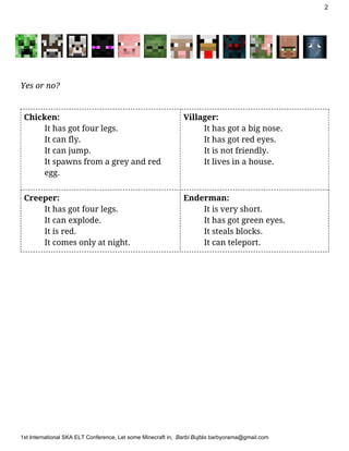 2
Yes or no?
Chicken:
It has got four legs.
It can fly.
It can jump.
It spawns from a grey and red
egg.
Villager:
It has got a big nose.
It has got red eyes.
It is not friendly.
It lives in a house.
Creeper:
It has got four legs.
It can explode.
It is red.
It comes only at night.
Enderman:
It is very short.
It has got green eyes.
It steals blocks.
It can teleport.
1stInternationalSKAELTConference​,LetsomeMinecraftin,​BarbiBujtás​barbyorama@gmail.com
 