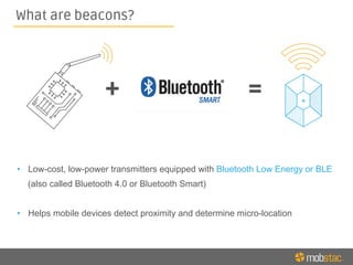 •  Low-cost, low-power transmitters equipped with Bluetooth Low Energy or BLE
(also called Bluetooth 4.0 or Bluetooth Smart)
•  Helps mobile devices detect proximity and determine micro-location
What are beacons?
 