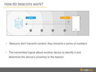 How do beacons work?
•  Beacons don’t transmit content; they transmit a series of numbers
•  The transmitted signal allows another device to identify it and
determine the device’s proximity to the beacon
 