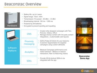 Beaconstac Overview
Hardware	
  
So6ware	
  
Pla8orm	
  
CMS	
  
Proximity
messaging
Analy<cs	
  
SDKs	
  
•  Create richly designed campaigns with Text,
Pictures, Videos, URLs
•  Manage diverse content with 3rd party content
integrations , Customizable card layouts
•  Define Rules & Actions for your beacons
•  Customer Segmentation for targeted
campaigns using custom attributes
•  Measure Campaign performance and
Visitor behavior - Metrics on beacon
interactions, New Vs Returning visitors
Beaconstac
Demo App•  Provide iOS & Android SDKs to be
integrated with the app
•  Battery life: up to 4 years
•  Signal range: 15cm - 60m
•  Transmission (Tx) power: -30 dBm - +4 dBm
•  Broadcasting interval: 100 ms - 1285 ms
•  Powered by AA batteries
•  Encrypted to prevent spoofing and squatting
 
