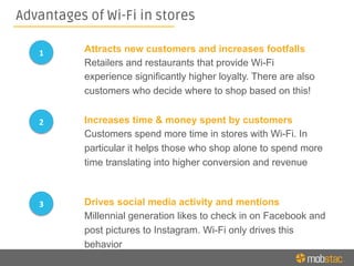 Advantages of Wi-Fi in stores
Attracts new customers and increases footfalls
Retailers and restaurants that provide Wi-Fi
experience significantly higher loyalty. There are also
customers who decide where to shop based on this!
Increases time & money spent by customers
Customers spend more time in stores with Wi-Fi. In
particular it helps those who shop alone to spend more
time translating into higher conversion and revenue
Drives social media activity and mentions
Millennial generation likes to check in on Facebook and
post pictures to Instagram. Wi-Fi only drives this
behavior
1	
  
2	
  
3	
  
 