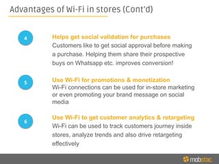 Advantages of Wi-Fi in stores (Cont’d)
Use Wi-Fi for promotions & monetization
Wi-Fi connections can be used for in-store marketing
or even promoting your brand message on social
media
Use Wi-Fi to get customer analytics & retargeting
Wi-Fi can be used to track customers journey inside
stores, analyze trends and also drive retargeting
effectively
5	
  
6	
  
Helps get social validation for purchases
Customers like to get social approval before making
a purchase. Helping them share their prospective
buys on Whatsapp etc. improves conversion!
4	
  
 