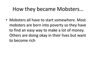 How they became Mobsters…Mobsters all have to start somewhere. Most mobsters are born into poverty so they have to find an easy way to make a lot of money. Others are doing okay in their lives but want to become rich