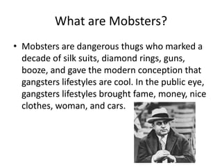 What are Mobsters?Mobsters are dangerous thugs who marked a decade of silk suits, diamond rings, guns, booze, and gave the modern conception that gangsters lifestyles are cool. In the public eye, gangsters lifestyles brought fame, money, nice clothes, woman, and cars.
