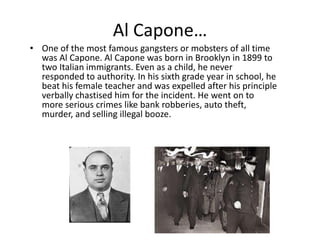 Al Capone…One of the most famous gangsters or mobsters of all time was Al Capone. Al Capone was born in Brooklyn in 1899 to two Italian immigrants. Even as a child, he never responded to authority. In his sixth grade year in school, he beat his female teacher and was expelled after his principle verbally chastised him for the incident. He went on to more serious crimes like bank robberies, auto theft, murder, and selling illegal booze.