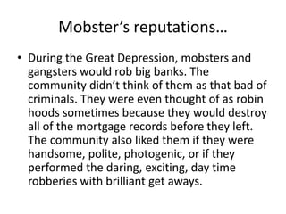 Mobster’s reputations…During the Great Depression, mobsters and gangsters would rob big banks. The community didn’t think of them as that bad of criminals. They were even thought of as robin hoods sometimes because they would destroy all of the mortgage records before they left. The community also liked them if they were handsome, polite, photogenic, or if they performed the daring, exciting, day time robberies with brilliant get aways.