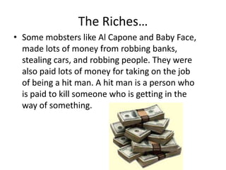 The Riches…Some mobsters like Al Capone and Baby Face, made lots of money from robbing banks, stealing cars, and robbing people. They were also paid lots of money for taking on the job of being a hit man. A hit man is a person who is paid to kill someone who is getting in the way of something.