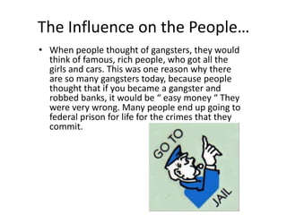 The Influence on the People…When people thought of gangsters, they would think of famous, rich people, who got all the girls and cars. This was one reason why there are so many gangsters today, because people thought that if you became a gangster and robbed banks, it would be “ easy money “ They were very wrong. Many people end up going to federal prison for life for the crimes that they commit.