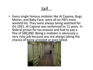 Jail…Every single famous mobster like Al Capone, Bugs Moran, and Baby Face, were all on FBI’s most wanted list. They were always being watched for. On 1931, Al Capone was sentenced to 11 years  in federal prison for tax evasion and had to pay a fine of $80,000. Being a mobster is obviously a very risky job because you are always taking the chance of being arrested or even killed.