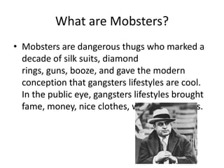 What are Mobsters?Mobsters are dangerous thugs who marked a decade of silk suits, diamond rings, guns, booze, and gave the modern conception that gangsters lifestyles are cool. In the public eye, gangsters lifestyles brought fame, money, nice clothes, woman, and cars.