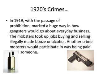 1920’s Crimes…In 1919, with the passage of prohibition, marked a huge way in how gangsters would go about everyday business. The mobsters took up jobs buying and selling illegally made booze or alcohol. Another crime mobsters would participate in was being paid to kill someone.
