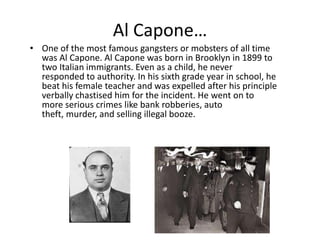 Al Capone…One of the most famous gangsters or mobsters of all time was Al Capone. Al Capone was born in Brooklyn in 1899 to two Italian immigrants. Even as a child, he never responded to authority. In his sixth grade year in school, he beat his female teacher and was expelled after his principle verbally chastised him for the incident. He went on to more serious crimes like bank robberies, auto theft, murder, and selling illegal booze.