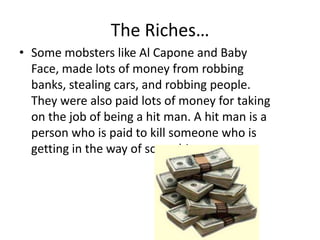 The Riches…Some mobsters like Al Capone and Baby Face, made lots of money from robbing banks, stealing cars, and robbing people. They were also paid lots of money for taking on the job of being a hit man. A hit man is a person who is paid to kill someone who is getting in the way of something.