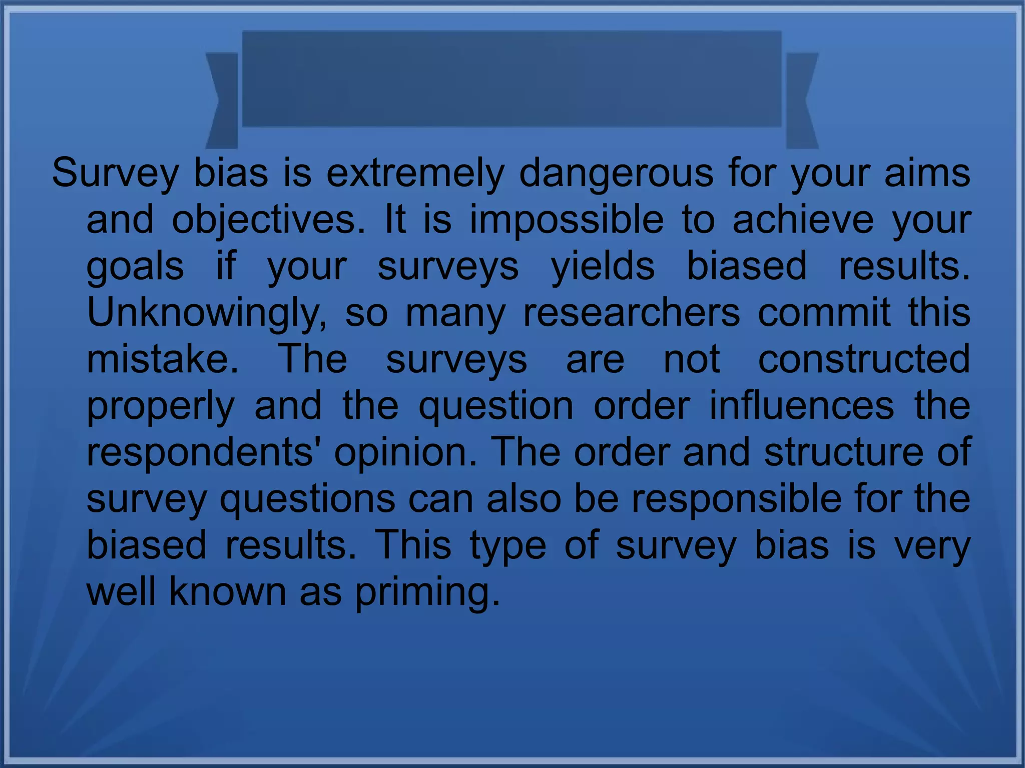 Survey bias is extremely dangerous for your aims
and objectives. It is impossible to achieve your
goals if your surveys yields biased results.
Unknowingly, so many researchers commit this
mistake. The surveys are not constructed
properly and the question order influences the
respondents' opinion. The order and structure of
survey questions can also be responsible for the
biased results. This type of survey bias is very
well known as priming.
 