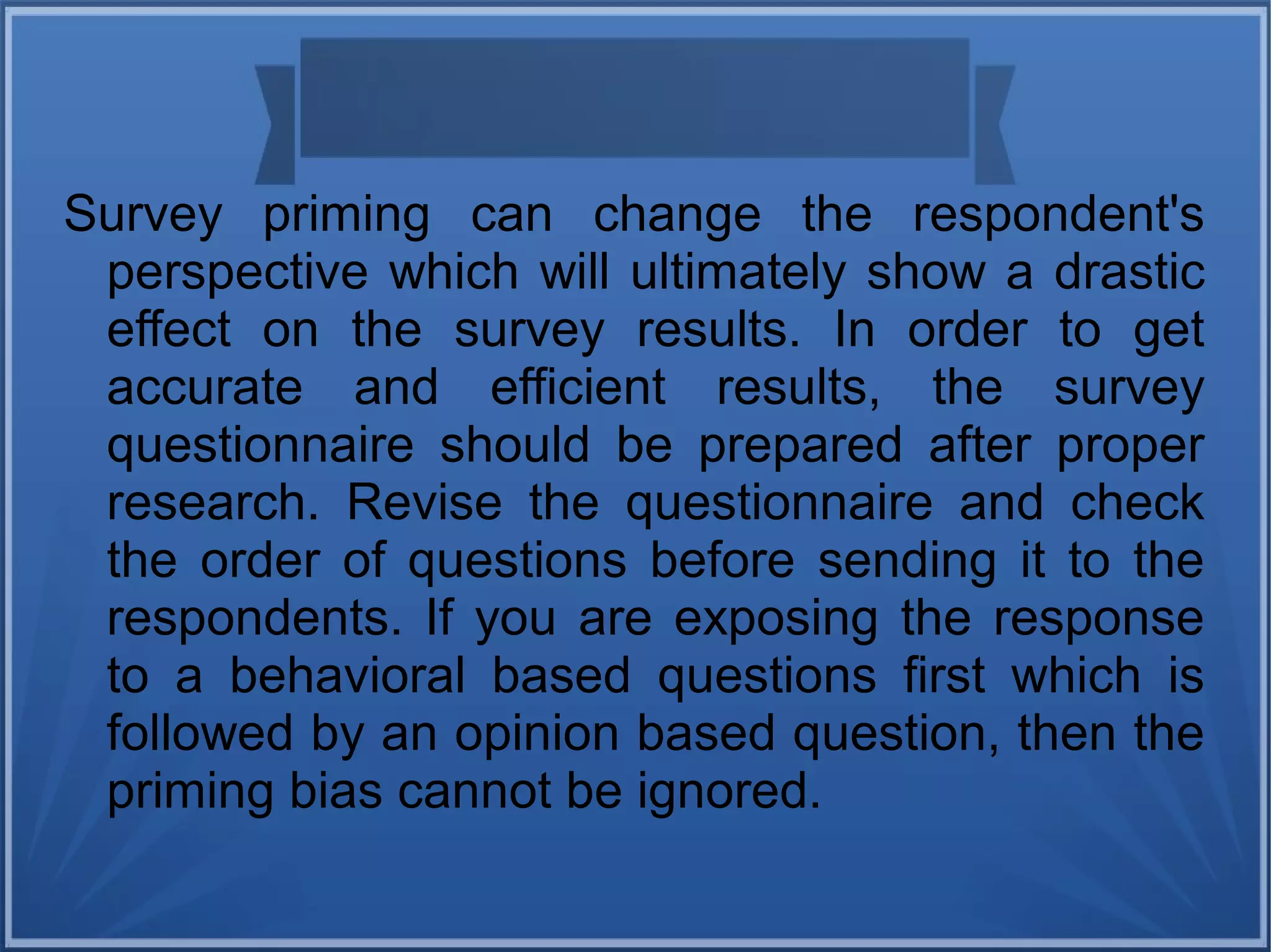 Survey priming can change the respondent's
perspective which will ultimately show a drastic
effect on the survey results. In order to get
accurate and efficient results, the survey
questionnaire should be prepared after proper
research. Revise the questionnaire and check
the order of questions before sending it to the
respondents. If you are exposing the response
to a behavioral based questions first which is
followed by an opinion based question, then the
priming bias cannot be ignored.
 