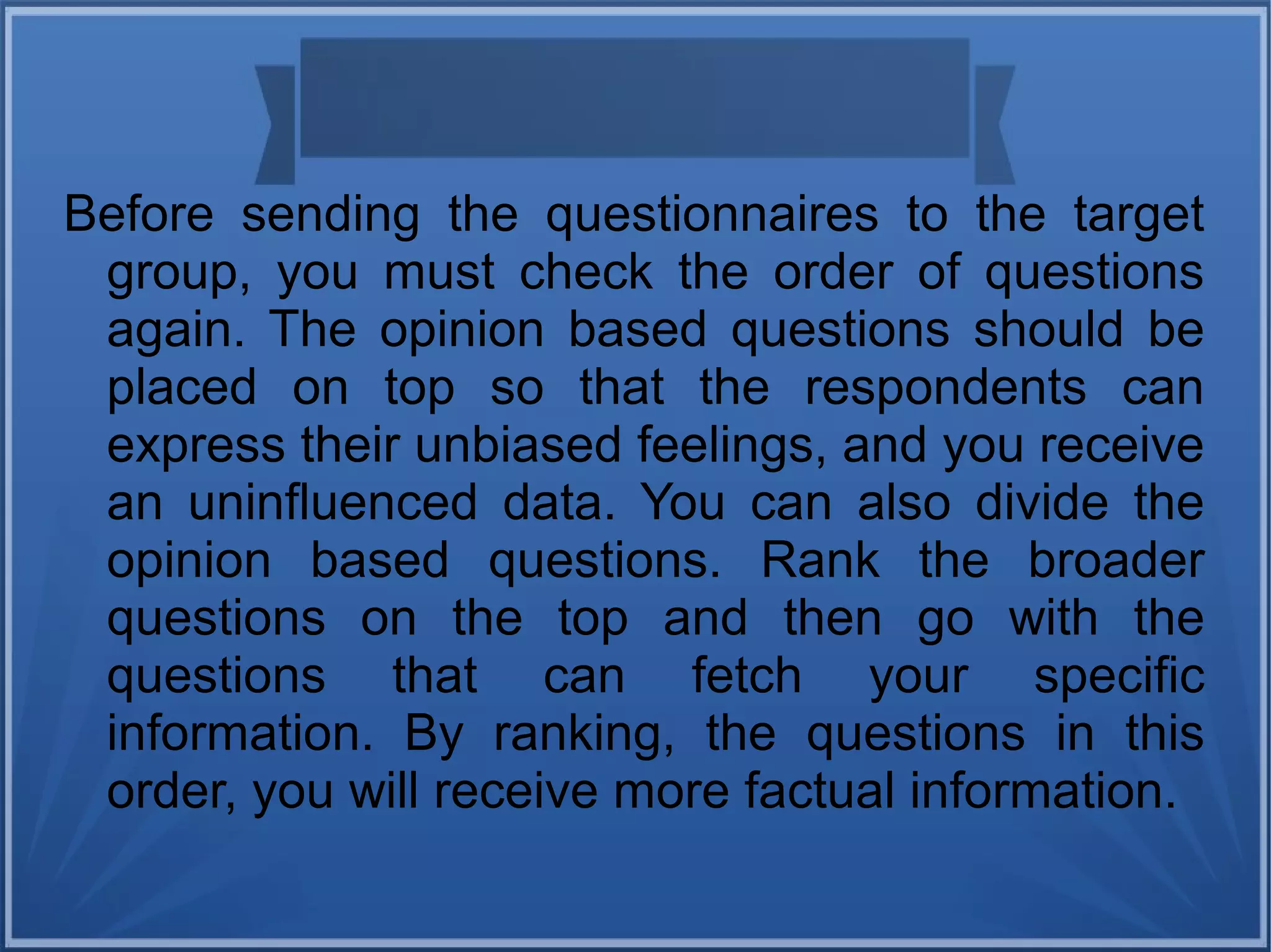 Before sending the questionnaires to the target
group, you must check the order of questions
again. The opinion based questions should be
placed on top so that the respondents can
express their unbiased feelings, and you receive
an uninfluenced data. You can also divide the
opinion based questions. Rank the broader
questions on the top and then go with the
questions that can fetch your specific
information. By ranking, the questions in this
order, you will receive more factual information.
 