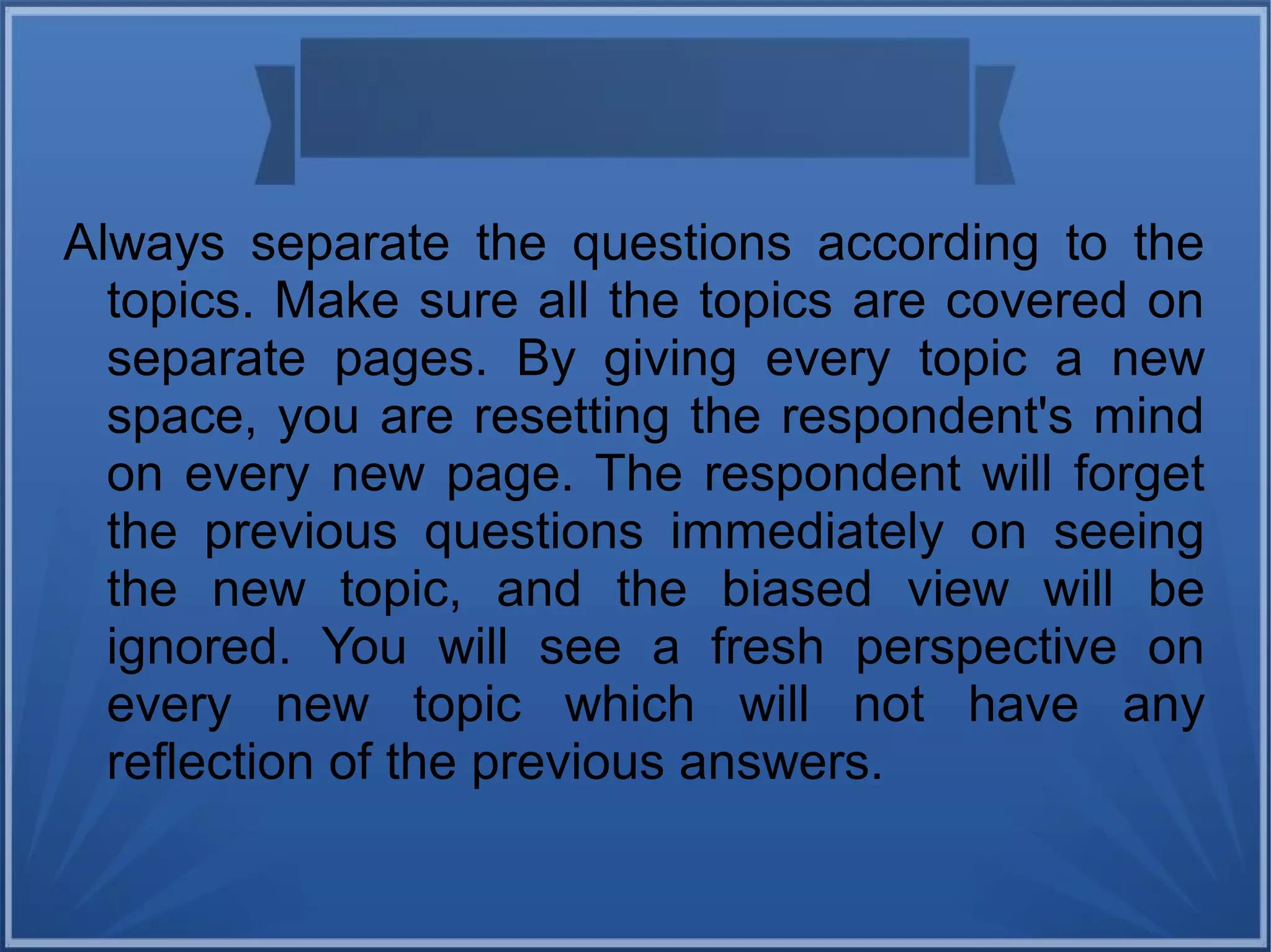 Always separate the questions according to the
topics. Make sure all the topics are covered on
separate pages. By giving every topic a new
space, you are resetting the respondent's mind
on every new page. The respondent will forget
the previous questions immediately on seeing
the new topic, and the biased view will be
ignored. You will see a fresh perspective on
every new topic which will not have any
reflection of the previous answers.
 