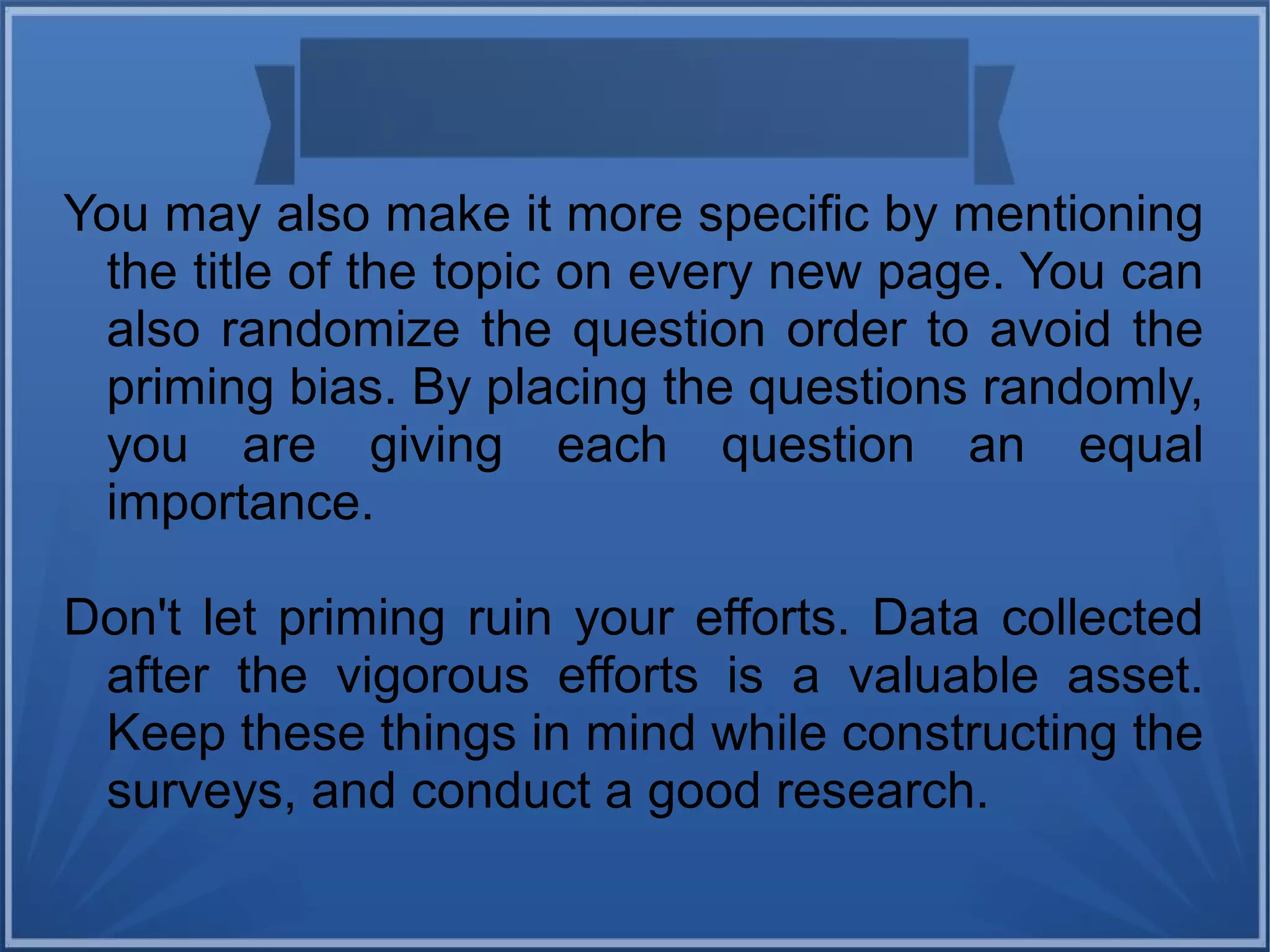 You may also make it more specific by mentioning
the title of the topic on every new page. You can
also randomize the question order to avoid the
priming bias. By placing the questions randomly,
you are giving each question an equal
importance.
Don't let priming ruin your efforts. Data collected
after the vigorous efforts is a valuable asset.
Keep these things in mind while constructing the
surveys, and conduct a good research.
 