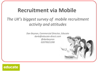 Recruitment via Mobile
The UK’s biggest survey of mobile recruitment
            activity and attitudes
          Dan Beynon, Commercial Director, Educate
                 danb@educate-direct.com
                       @danbeynon
                       02079021200
 